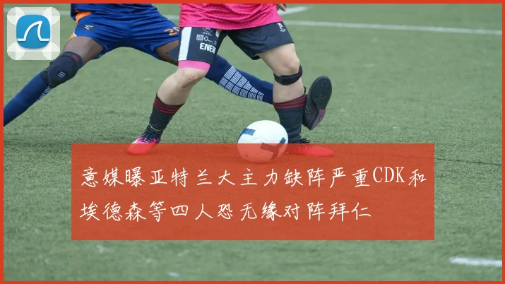意媒曝亚特兰大主力缺阵严重CDK和埃德森等四人恐无缘对阵拜仁