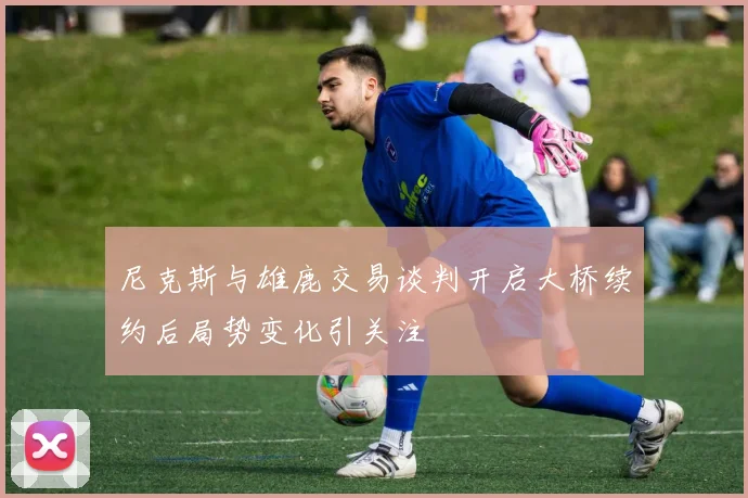 尼克斯与雄鹿交易谈判开启大桥续约后局势变化引关注