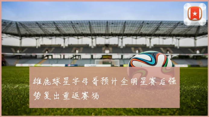 雄鹿球星字母哥预计全明星赛后强势复出重返赛场