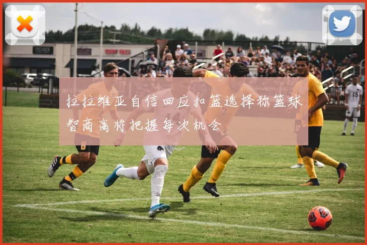 拉拉维亚自信回应扣篮选择称篮球智商高将把握每次机会