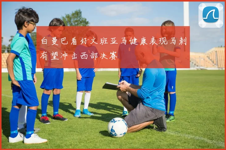 白曼巴看好文班亚马健康表现马刺有望冲击西部决赛