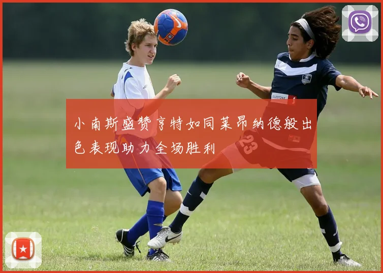 小南斯盛赞亨特如同莱昂纳德般出色表现助力全场胜利