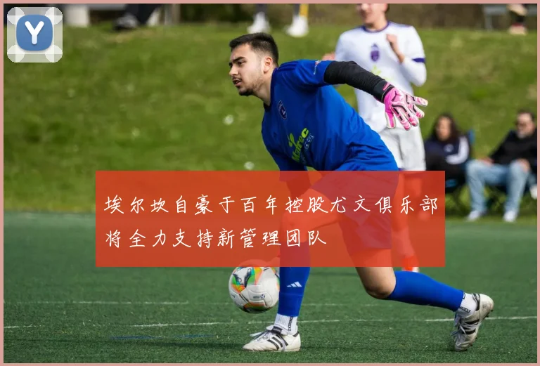 埃尔坎自豪于百年控股尤文俱乐部将全力支持新管理团队