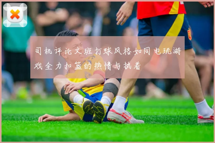 司机评论文班打球风格如同电玩游戏全力扣篮的热情与执着
