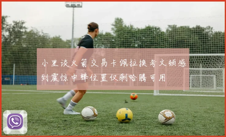 小里谈火箭交易卡佩拉换考文顿感到震惊中锋位置仅剩哈腾可用