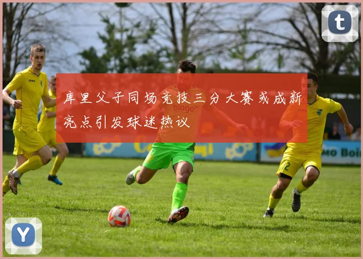 库里父子同场竞技三分大赛或成新亮点引发球迷热议