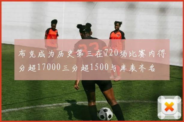 布克成为历史第三在720场比赛内得分超17000三分超1500与库表齐名