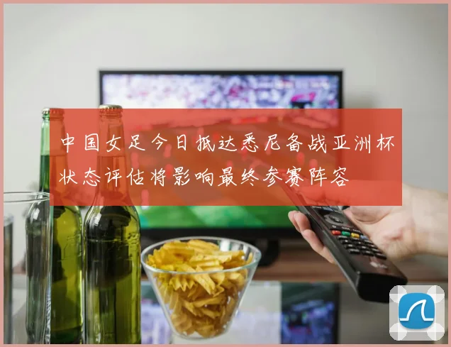 中国女足今日抵达悉尼备战亚洲杯状态评估将影响最终参赛阵容