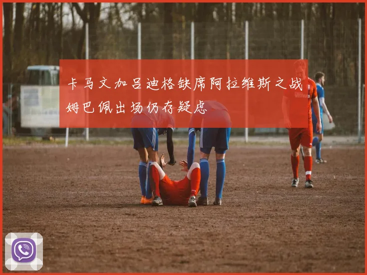 卡马文加吕迪格缺席阿拉维斯之战姆巴佩出场仍存疑虑