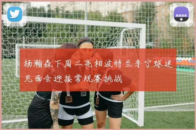 杨瀚森下周二亮相波特兰李宁球迷见面会迎接常规赛挑战