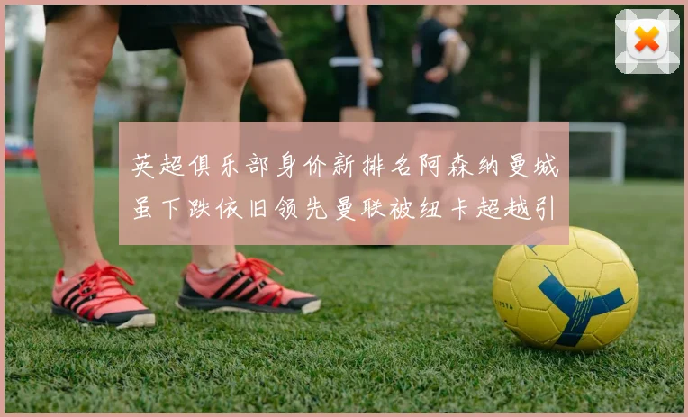 英超俱乐部身价新排名阿森纳曼城虽下跌依旧领先曼联被纽卡超越引关注