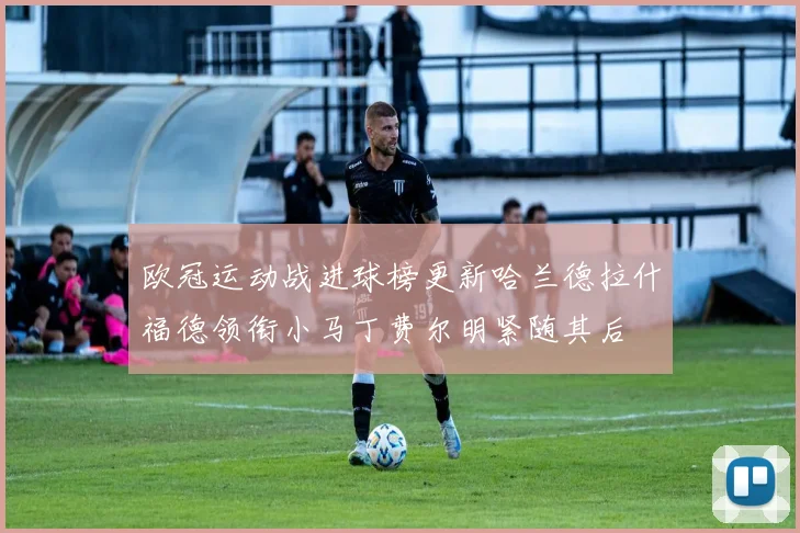 欧冠运动战进球榜更新哈兰德拉什福德领衔小马丁费尔明紧随其后