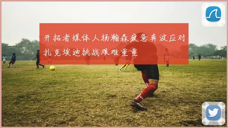 开拓者媒体人杨瀚森疲惫奔波应对扎克埃迪挑战艰难重重