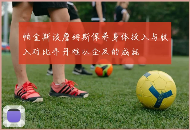 帕金斯谈詹姆斯保养身体投入与收入对比乔丹难以企及的成就