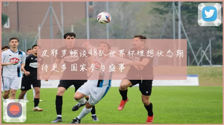 皮耶罗畅谈48队世界杯理想状态期待更多国家参与盛事