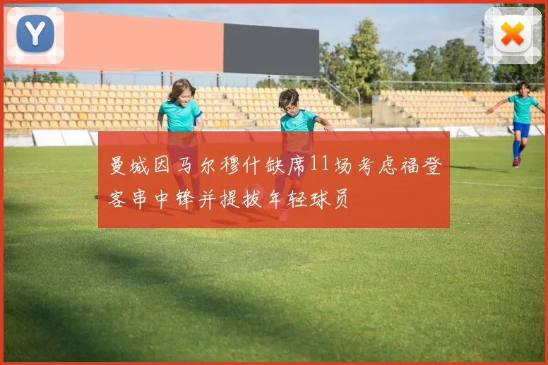 曼城因马尔穆什缺席11场考虑福登客串中锋并提拔年轻球员