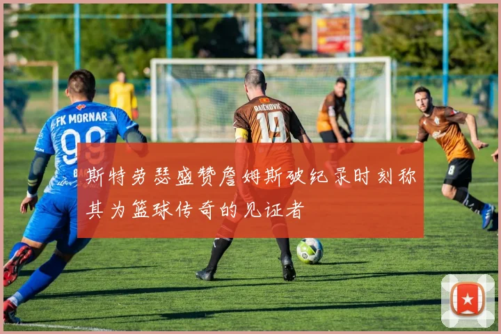 斯特劳瑟盛赞詹姆斯破纪录时刻称其为篮球传奇的见证者