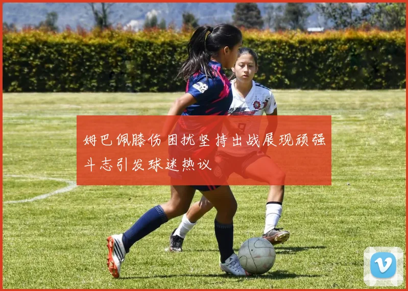 姆巴佩膝伤困扰坚持出战展现顽强斗志引发球迷热议