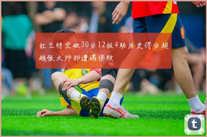 杜兰特空砍30分12板4助历史得分超越张大帅却遭遇惨败