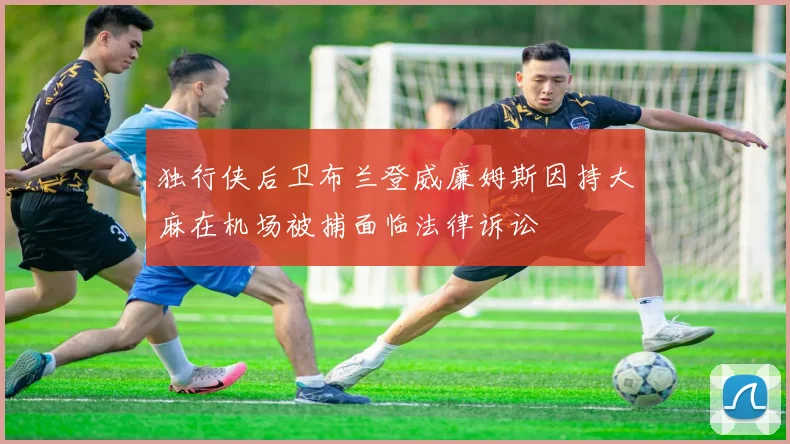 独行侠后卫布兰登威廉姆斯因持大麻在机场被捕面临法律诉讼