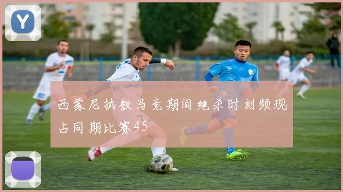 西蒙尼执教马竞期间绝杀时刻频现占同期比赛45