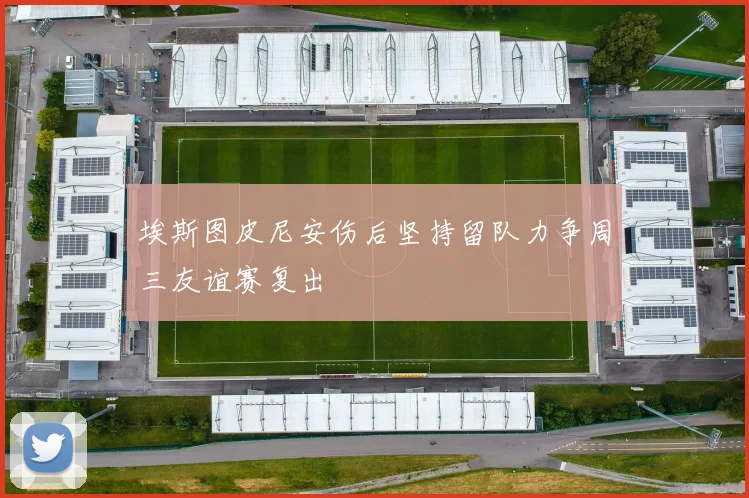 埃斯图皮尼安伤后坚持留队力争周三友谊赛复出