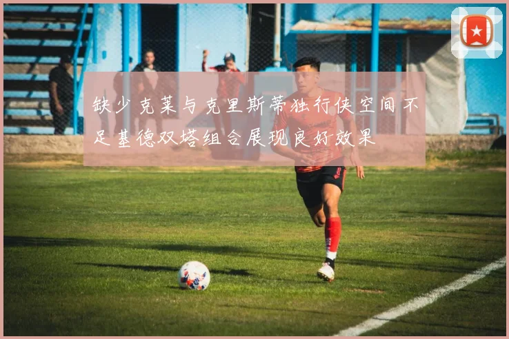 缺少克莱与克里斯蒂独行侠空间不足基德双塔组合展现良好效果