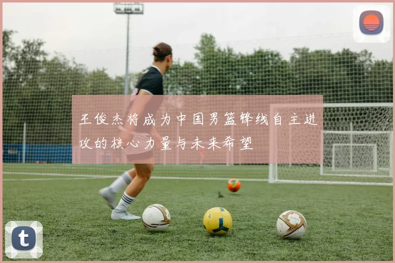 王俊杰将成为中国男篮锋线自主进攻的核心力量与未来希望