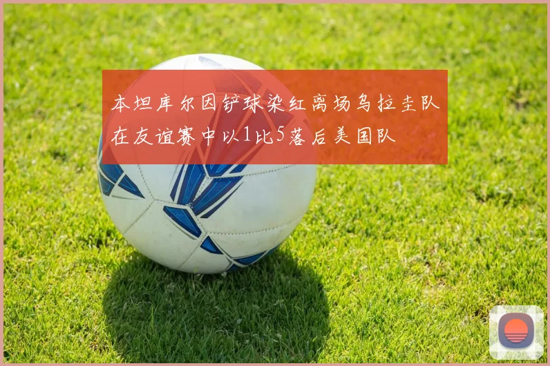 本坦库尔因铲球染红离场乌拉圭队在友谊赛中以1比5落后美国队