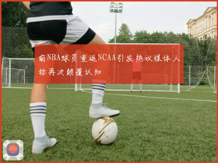 前NBA球员重返NCAA引发热议媒体人称再次颠覆认知