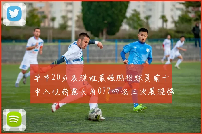 单节20分表现谁最强现役球员前十中八位崭露头角077四场三次展现强大气势