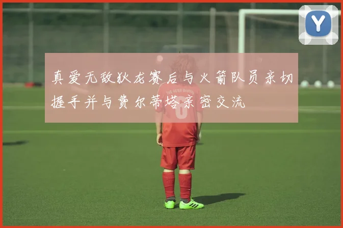 真爱无敌狄龙赛后与火箭队员亲切握手并与费尔蒂塔亲密交流