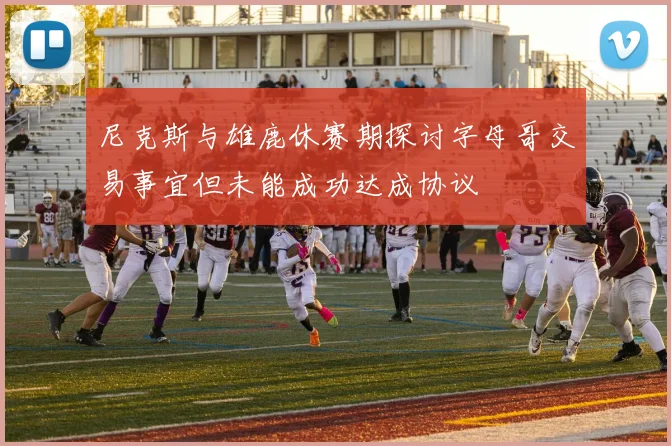 尼克斯与雄鹿休赛期探讨字母哥交易事宜但未能成功达成协议