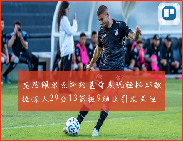 克尼佩尔点评约基奇表现轻松却数据惊人29分13篮板9助攻引发关注