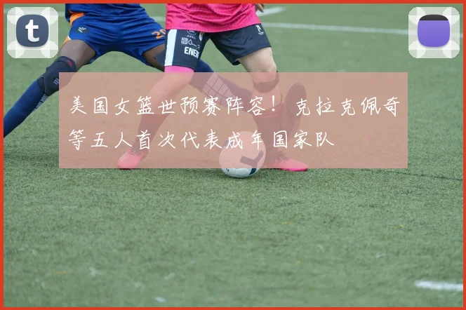 美国女篮世预赛阵容！克拉克佩奇等五人首次代表成年国家队