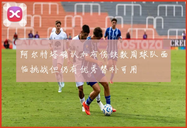 阿尔特塔确认加布伤缺数周球队面临挑战但仍有优秀替补可用