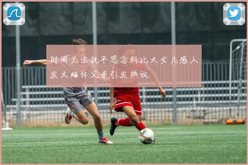 时间无法抚平思念科比大女儿感人发文缅怀父亲引发热议