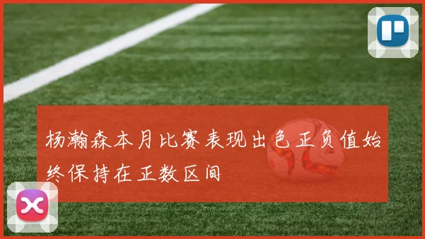 杨瀚森本月比赛表现出色正负值始终保持在正数区间