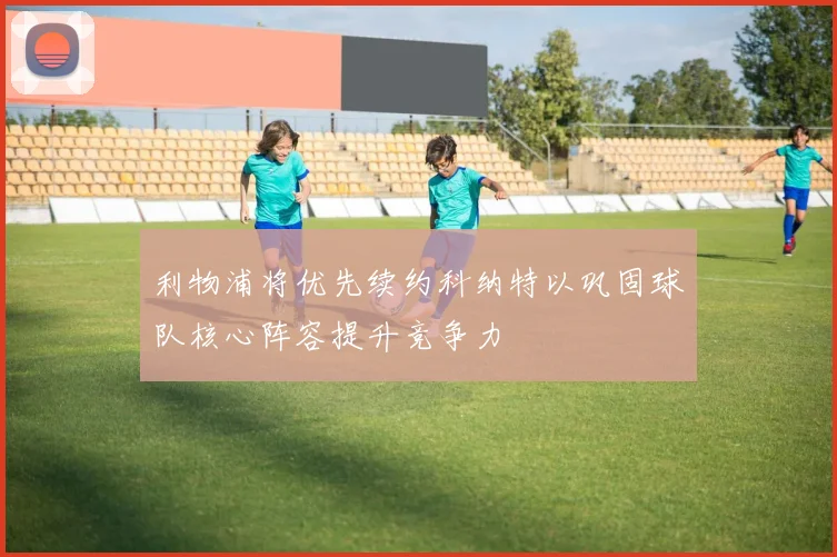 利物浦将优先续约科纳特以巩固球队核心阵容提升竞争力
