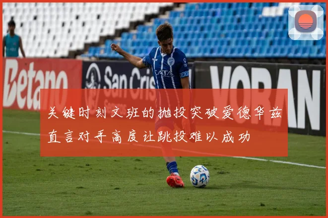 关键时刻文班的抛投突破爱德华兹直言对手高度让跳投难以成功