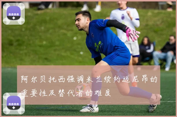 阿尔贝托西强调米兰续约迈尼昂的重要性及替代者的难度