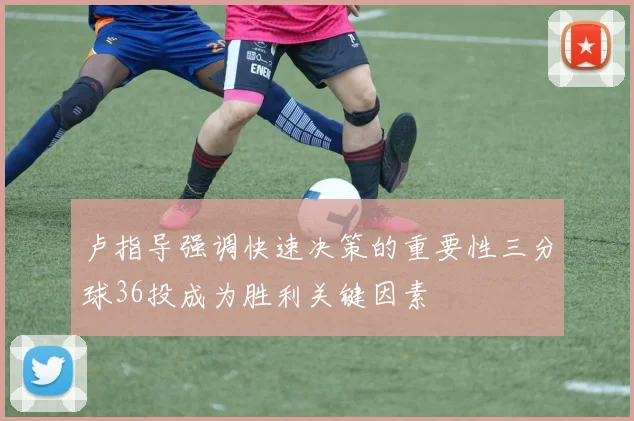 卢指导强调快速决策的重要性三分球36投成为胜利关键因素