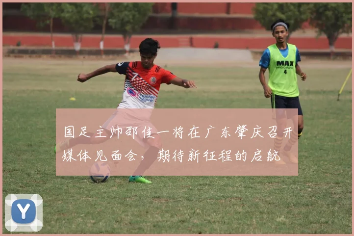 国足主帅邵佳一将在广东肇庆召开媒体见面会，期待新征程的启航