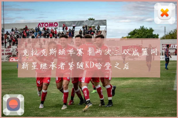 克拉克斯顿单赛季两次三双成篮网新星继承者紧随KD哈登之后