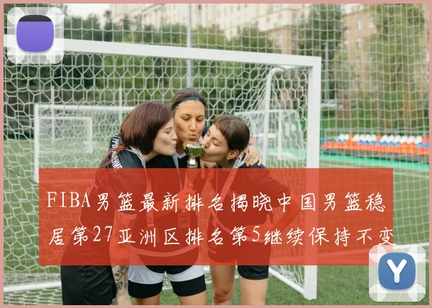 FIBA男篮最新排名揭晓中国男篮稳居第27亚洲区排名第5继续保持不变